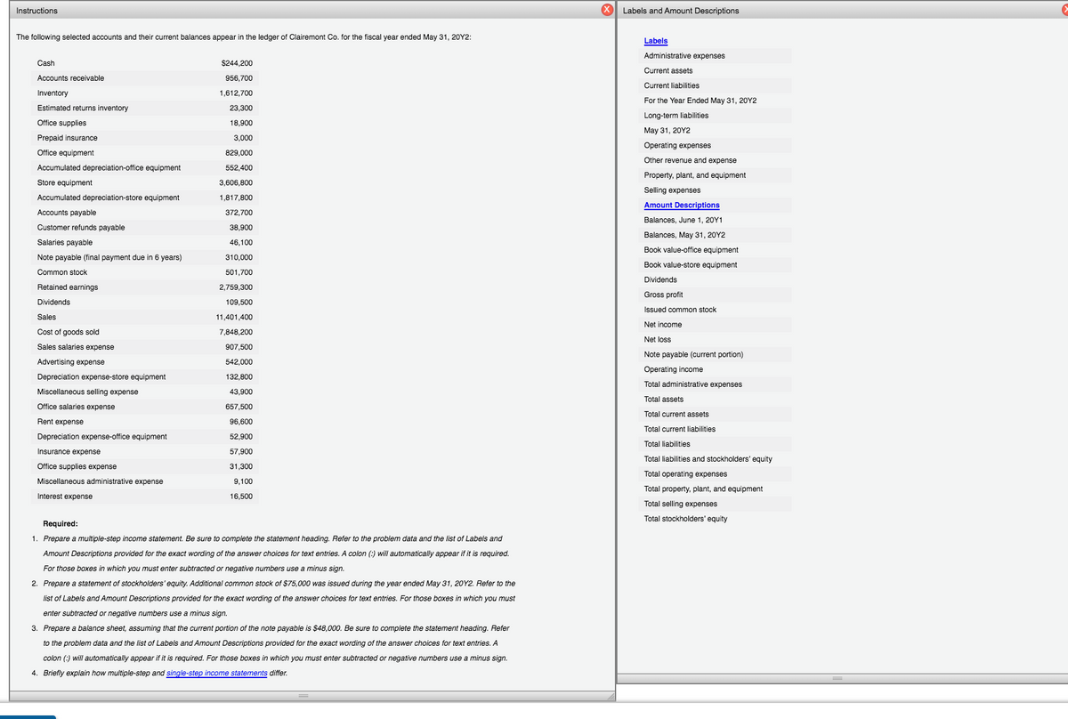 Instructions
X Labels and Amount Descriptions
The following selected accounts and their current balances appear in the ledger
Clairemont Co. for the fiscal year ended May 31, 20Y2:
Labels
Administrative expenses
Cash
$244,200
Current assets
Accounts receivable
956,700
Current liabilities
Inventory
1,612,700
For the Year Ended May 31, 20Y2
Estimated returns inventory
23,300
Long-term liabilities
Office supplies
18,900
May 31, 20Y2
Prepaid insurance
3,000
Operating expenses
Office equipment
829,000
Other revenue and expense
Accumulated depreciation-office equipment
552,400
Property, plant, and equipment
Store equipment
3,606,800
Selling expenses
Accumulated depreciation-store equipment
1,817,800
Amount Descriptions
Accounts payable
372,700
Balances, June 1, 20Y1
Customer refunds payable
38,900
Balances, May 31, 20Y2
Salaries payable
46,100
Book value-office equipment
Note payable (final payment due in 6 years)
310,000
Book value-store equipment
Common stock
501,700
Dividends
Retained earnings
2,759,300
Gross profit
Dividends
109,500
Issued common stock
Sales
11,401,400
Net income
Cost of goods sold
7.848,200
Net loss
Sales salaries expense
907,500
Note payable (current portion)
Advertising expense
542,000
Operating income
Depreciation expense-store equipment
132,800
Total administrative expenses
Miscellaneous selling expense
43,900
Total assets
Office salaries expense
657,500
Total current assets
Rent expense
96,600
Total current liabilities
Depreciation expense-office equipment
52,900
Total liabilities
Insurance expense
57,900
Total liabilities and stockholders' equity
Office supplies expense
31,300
Total operating expenses
Miscellaneous administrative expense
9,100
Total property, plant, and equipment
Interest expense
16,500
Total selling expenses
Total stockholders' equity
Required:
1. Prepare a multiple-step income statement. Be sure to complete the statement heading. Refer to the problem data and the list of Labels and
Amount Descriptions provided for the exact wording of the answer choices for text entries. A colon (:) will automatically appear if it is required.
For those boxes in which you must enter subtracted or negative numbers use a minus sign.
2. Prepare a statement of stockholders' equity. Additional common stock of $75,000 was issued during the year ended May 31, 20Y2. Refer to the
list of Labels and Amount Descriptions provided for the exact wording of
answer choices for text entries. For those boxes in which you must
enter subtracted or negative numbers use a minus sign.
3. Prepare a balance sheet, assuming that the current portion of the note payable is $48,000. Be sure to complete the statement heading. Refer
to the problem data and the list of Labels and Amount Descriptions provided for the exact wording of the answer choices for text entries. A
colon (:) will automatically appear if it is required. For those boxes in which you must enter subtracted or negative numbers use
minus sign.
4. Briefly explain how multiple-step and single-step income statements differ.
