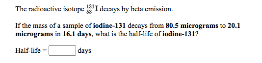 The radioactive isotope I decays by beta emission.
If the mass of a sample of iodine-131 decays from 80.5 micrograms to 20.1
micrograms in 16.1 days, what is the half-life of iodine-131?
Half-life
days
