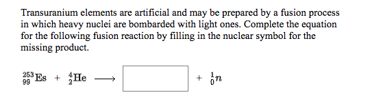 Transuranium elements are artificial and may be prepared by a fusion process
in which heavy nuclei are bombarded with light ones. Complete the equation
for the following fusion reaction by filling in the nuclear symbol for the
missing product.
253 Es + He
+ in
99

