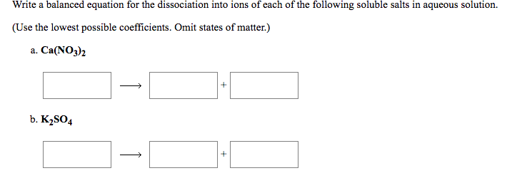 Write a balanced equation for the dissociation into ions of each of the following soluble salts in aqueous solution.
(Use the lowest possible coefficients. Omit states of matter.)
а. Са(NO3)2
b. K2SO4
+
+
