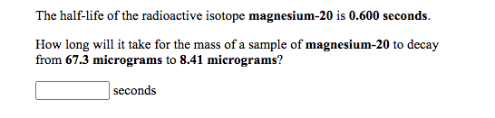 The half-life of the radioactive isotope magnesium-20 is 0.600 seconds.
How long will it take for the mass of a sample of magnesium-20 to decay
from 67.3 micrograms to 8.41 micrograms?
seconds
