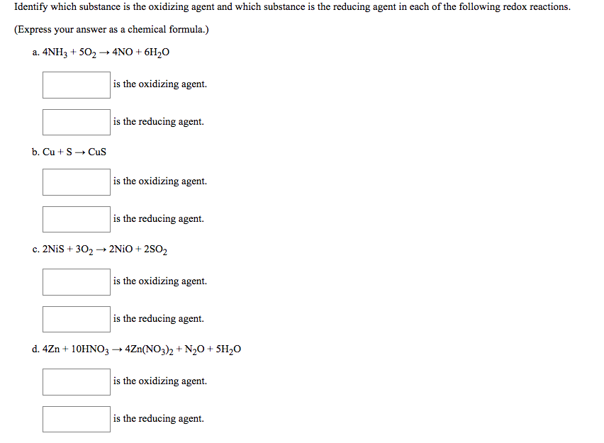 Identify which substance is the oxidizing agent and which substance is the reducing agent in each of the following redox reactions.
(Express your answer as a chemical formula.)
a. 4NH3 + 502 → 4NO + 6H2O
is the oxidizing agent.
is the reducing agent.
b. Cu + S- Cus
is the oxidizing agent.
is the reducing agent.
c. 2NIS + 302 → 2N¡O + 2SO2
is the oxidizing agent.
is the reducing agent.
d. 4Zn + 10HNO3 → 4Zn(NO3)2 + N2O + 5H,O
is the oxidizing agent.
is the reducing agent.
