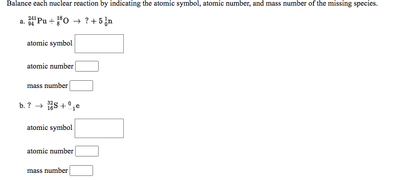 Balance each nuclear reaction by indicating the atomic symbol, atomic number, and mass number of the missing species.
a. 94
Pu + 0 → ? + 5 ¿n
atomic symbol
atomic number
mass number
b. ? → 168 + °,e
atomic symbol
atomic number
mass number
