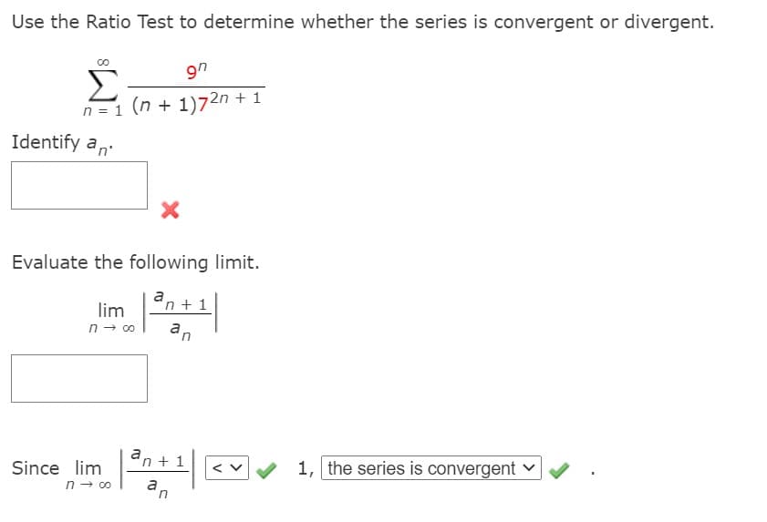 Use the Ratio Test to determine whether the series is convergent or divergent.
9n
Σ
n = 1 (n + 1)72n + 1
Identify a,
Evaluate the following limit.
an +1
lim
an
n- 00
an + 1
Since lim
n - co
1, the series is convergent v
a,
in
