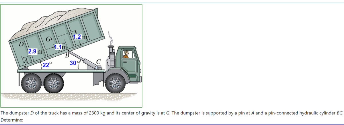 1.2 m
1.1m
2.9 m²
30
22°
The dumpster D of the truck has a mass of 2300 kg and its center of gravity is at G. The dumpster is supported by a pin at A and a pin-connected hydraulic cylinder BC.
Determine:
