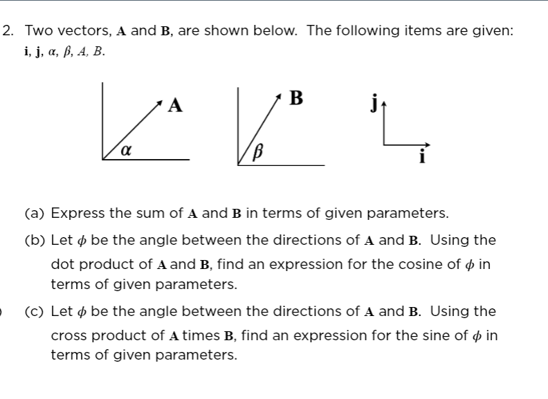 2. Two vectors, A and B, are shown below. The following items are given:
і, ј, а, В, А, В.
B
(a) Express the sum of A and B in terms of given parameters.
(b) Let ø be the angle between the directions of A and B. Using the
dot product of A and B, find an expression for the cosine of ø in
terms of given parameters.
(c) Let ø be the angle between the directions of A and B. Using the
cross product of A times B, find an expression for the sine of ø in
terms of given parameters.
