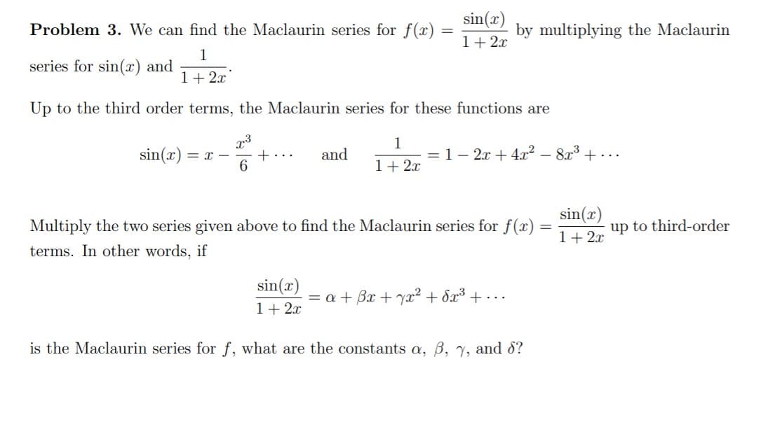 sin(x)
Problem 3. We can find the Maclaurin series for f(x)
by multiplying the Maclaurin
1+2x
1
series for sin(x) and
1+ 2x
Up to the third order terms, the Maclaurin series for these functions are
1
sin(x) = x -
+...
6.
and
1– 2x + 4x? – 8x + ...
%3D
1+ 2x
sin(x)
1+ 2x
Multiply the two series given above to find the Maclaurin series for f(x)
up to third-order
terms. In other words, if
sin(x)
= a + Bx + yx² + Sx³ + ·..
1+ 2x
is the Maclaurin series for f, what are the constants a, B, Y, and d?
