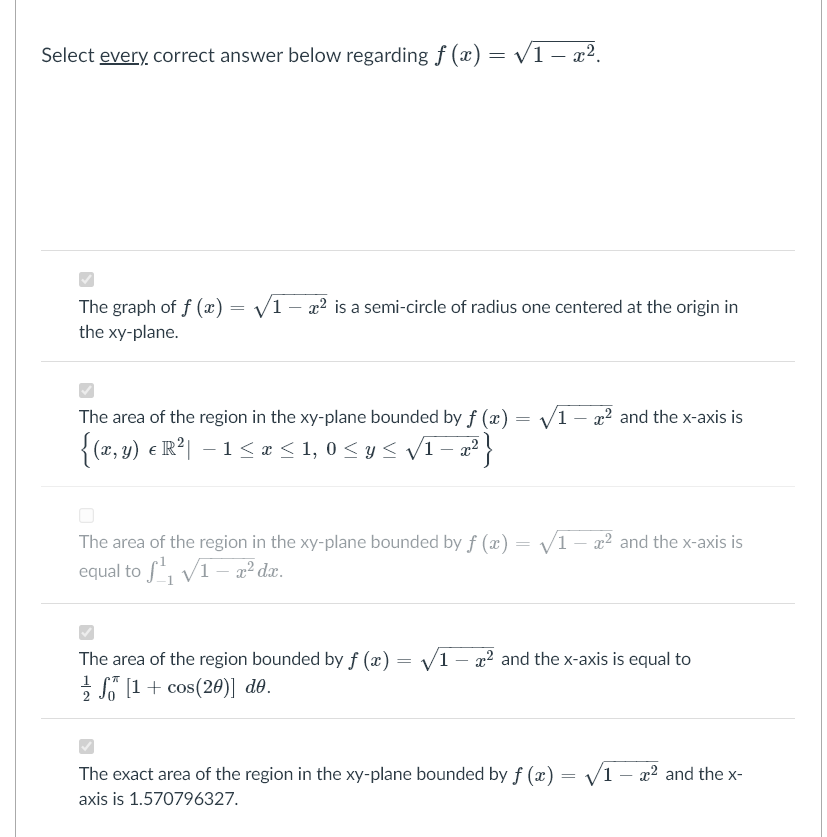 Select every, correct answer below regarding f (x) = v1 – x2.
The graph of f (x)
V1 - a2 is a semi-circle of radius one centered at the origin in
the xy-plane.
The area of the region in the xy-plane bounded by f (æ) = /1 – x² and the x-axis is
{ (x, y) e R2| –1< x < 1, 0 < y< v1 - x²
V1- x2 and the x-axis is
The area of the region in the xy-plane bounded by f (x) =
equal to f, V1– a² dæ.
The area of the region bounded by f (x) = V1 – x² and the x-axis is equal to
I (1+ cos(20)] de.
The exact area of the region in the xy-plane bounded by ƒ (x) = /1 – x² and the x-
axis is 1.570796327.
