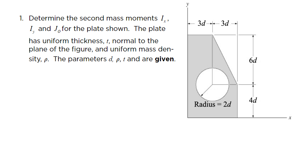 1. Determine the second mass moments I,,
3d-
3d -
I, and J,for the plate shown. The plate
has uniform thickness, t, normal to the
plane of the figure, and uniform mass den-
sity, p. The parameters d, e, t and are given.
6d
4d
Radius = 2d
