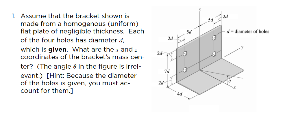 1. Assume that the bracket shown is
made from a homogenous (uniform)
flat plate of negligible thickness. Each
2d
Sd
5d
d= diameter of holes
2d
of the four holes has diameter d,
which is given. What are the x and -
coordinates of the bracket's mass cen-
2d-
ter? (The angle e in the figure is irrel-
7d
evant.) [Hint: Because the diameter
of the holes is given, you must ac-
count for them.]
2d
4d
