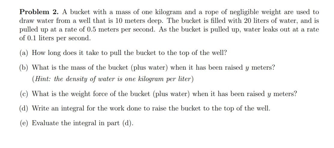 Problem 2. A bucket with a mass of one kilogram and a rope of negligible weight are used to
draw water from a well that is 10 meters deep. The bucket is filled with 20 liters of water, and is
pulled up at a rate of 0.5 meters per second. As the bucket is pulled up, water leaks out at a rate
of 0.1 liters per second.
(a) How long does it take to pull the bucket to the top of the well?
(b) What is the mass of the bucket (plus water) when it has been raised y meters?
(Hint: the density of water is one kilogram per liter)
(c) What is the weight force of the bucket (plus water) when it has been raised
meters?
(d) Write an integral for the work done to raise the bucket to the top of the well.
(e) Evaluate the integral in part (d).
