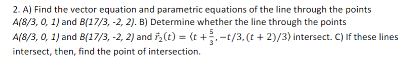 2. A) Find the vector equation and parametric equations of the line through the points
A(8/3, 0, 1) and B(17/3, -2, 2). B) Determine whether the line through the points
5
A(8/3, 0, 1) and B(17/3, -2, 2) and i,(t) = (t +;,-t/3, (t + 2)/3) intersect. C) If these lines
3
intersect, then, find the point of intersection.
