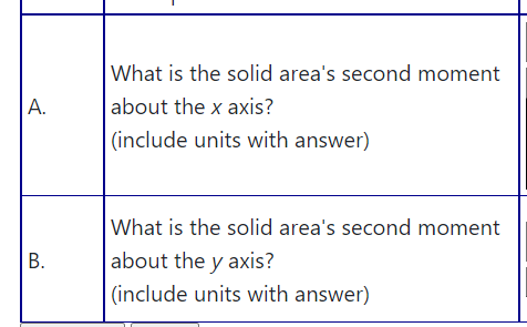 What is the solid area's second moment
about the x axis?
|(include units with answer)
А.
What is the solid area's second moment
В.
about the y axis?
(include units with answer)
