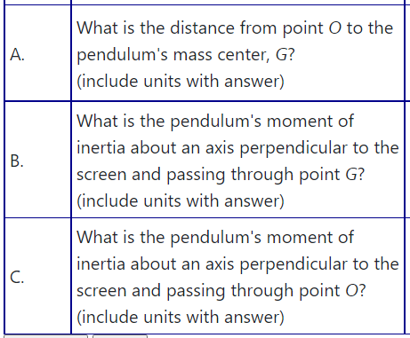 What is the distance from point O to the
А.
pendulum's mass center, G?
(include units with answer)
|What is the pendulum's moment of
inertia about an axis perpendicular to the
B.
screen and passing through point G?
(include units with answer)
What is the pendulum's moment of
inertia about an axis perpendicular to the
C.
screen and passing through point O?
(include units with answer)
