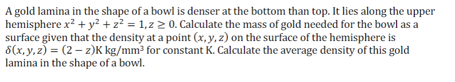 A gold lamina in the shape of a bowl is denser at the bottom than top. It lies along the upper
hemisphere x? + y² + z? = 1,z > 0. Calculate the mass of gold needed for the bowl as a
surface given that the density at a point (x,y, z) on the surface of the hemisphere is
8(х, у, 2)
lamina in the shape of a bowl.
= (2 – z)K kg/mm³ for constant K. Calculate the average density of this gold
