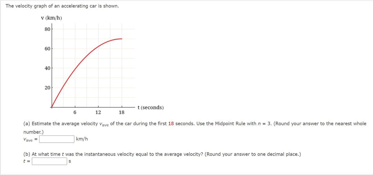 The velocity graph of an accelerating car is shown.
v (km/h)
80
60
40
20
t (seconds)
6.
12
18
(a) Estimate the average velocity vave of the car during the first 18 seconds. Use the Midpoint Rule with n = 3. (Round your answer to the nearest whole
number.)
Vave =
km/h
(b) At what time t was the instantaneous velocity equal to the average velocity? (Round your answer to one decimal place.)
t =
