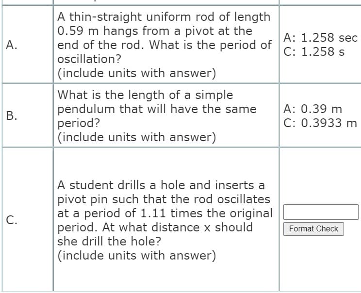 A thin-straight uniform rod of length
0.59 m hangs from a pivot at the
end of the rod. What is the period of
oscillation?
A: 1.258 sec
C: 1.258 s
А.
(include units with answer)
What is the length of a simple
pendulum that will have the same
period?
(include units with answer)
A: 0.39 m
C: 0.3933 m
В.
A student drills a hole and inserts a
pivot pin such that the rod oscillates
at a period of 1.11 times the original
period. At what distance x should
she drill the hole?
С.
Format Check
(include units with answer)
