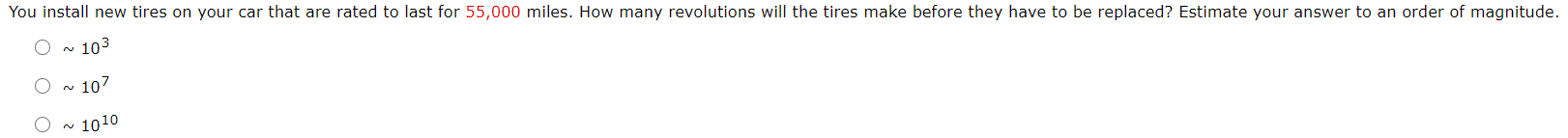 You install new tires on your car that are rated to last for 55,000 miles. How many revolutions will the tires make before they have to be replaced? Estimate your answer to an order of magnitude.
- 103
O ~ 107
1010
