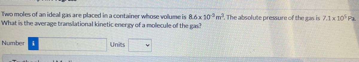 Two moles of an ideal gas are placed in a container whose volume is 8.6x 103 m. The absolute pressure of the gas is 7.1x 105 Pa.
What is the average translational kinetic energy of a molecule of the gas?
Number i
Units
