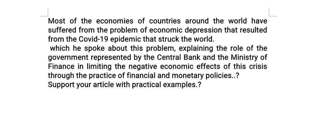 Most of the economies of countries around the world have
suffered from the problem of economic depression that resulted
from the Covid-19 epidemic that struck the world.
which he spoke about this problem, explaining the role of the
government represented by the Central Bank and the Ministry of
Finance in limiting the negative economic effects of this crisis
through the practice of financial and monetary policies..?
Support your article with practical examples.?