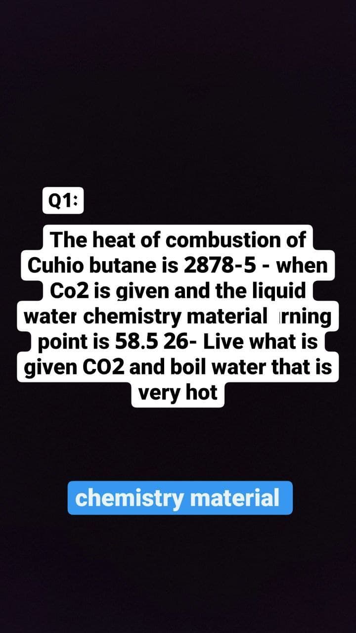Q1:
The heat of combustion of
Cuhio butane is 2878-5 - when
Co2 is given and the liquid
water chemistry material rning
point is 58.5 26- Live what is
given CO2 and boil water that is
very hot
chemistry material
