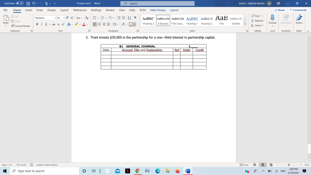 AutoSave
Prueba 2a(3) - Word
P Search
ASAEL J ARZON RIVERA
O X
ff
AJ
File
Home
Insert
Draw
Design
Layout
References
Mailings
Review
View
Help
RCM
Table Design
Layout
A Share
P Comments
X Cut
Find
- 10 - A A Aav A
AaBbC AaBbCcDd AaBbCcDd AaBbC AaBbCcD AaB AaBbCcD
Verdana
LE Copy
E Replace
Paste
BIU v ab x, x A - erAv
Heading 2
1 Normal
1 No Spac. Heading 1
Heading 3
Title
Dictate
Sensitivity
Editor
Subtitle
Format Painter
A Select v
Clipboard
Font
Paragraph
Styles
Editing
Voice
Sensitivity
Editor
3. Trent invests $35,000 in the partnership for a one-third interest in partnership capital.
B)
Account Title and Explanation
GENERAL JOURNAL
Date
Ref
Debit
Credit
Page 7 of 7
793 words
English (United States)
D Focus
100%
2:00 PM
O Type here to search
w
ENG
2/19/2021
< > 1>
