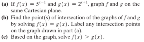 (a) If f(x) = 5-1 and g(x) = 2*+1, graph f and g on the
same Cartesian plane.
(b) Find the point(s) of intersection of the graphs of f and g
by solving f(x) = g(x). Label any intersection points
on the graph drawn in part (a).
(c) Based on the graph, solve f(x) > g(x).
%3D
