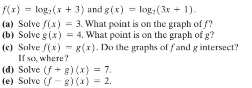 f(x) = log2(x + 3) and g (x) = log2(3x + 1).
(a) Solve f(x) = 3. What point is on the graph of f?
(b) Solve g(x) = 4. What point is on the graph of g?
(c) Solve f(x) = g(x). Do the graphs of f and g intersect?
If so, where?
(d) Solve (f + g)(x) = 7.
(e) Solve (f – g)(x) = 2.

