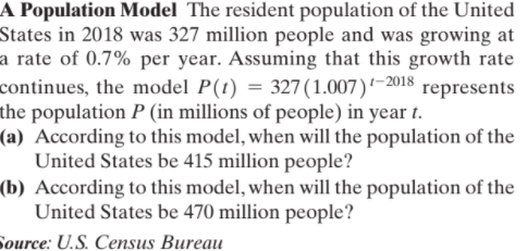 A Population Model The resident population of the United
States in 2018 was 327 million people and was growing at
a rate of 0.7% per year. Assuming that this growth rate
continues, the model P(t) = 327(1.007)–2018 represents
the population P (in millions of people) in year t.
(a) According to this model, when will the population of the
United States be 415 million people?
(b) According to this model, when will the population of the
United States be 470 million people?
Source: U.S. Census Bureau
