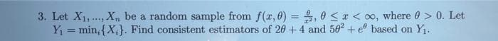 3. Let X1,.., X,, be a random sample from f(r, 0) = , 0 <r < oo, where 0 > 0. Let
Y = min;{X,}. Find consistent estimators of 20 +4 and 502 + e° based on Y.
%3D
