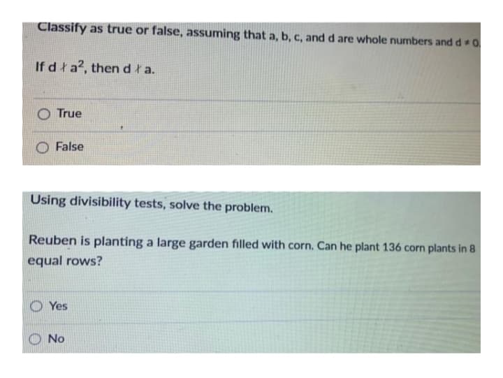 Classify as true or false, assuming that a, b, c, and d are whole numbers and d 0
If dła2, thendła.
True
False
Using divisibility tests, solve the problem.
Reuben is planting a large garden filled with corn. Can he plant 136 corn plants in 8
equal rows?
Yes
No
