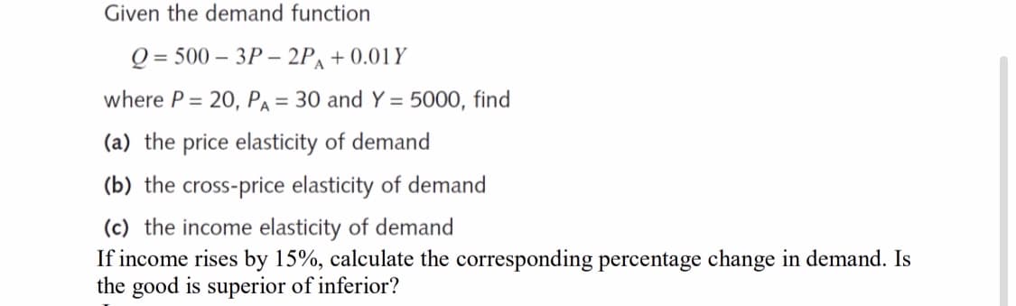 Given the demand function
Q = 500 – 3P – 2P, + 0.01Y
where P = 20, PA = 30 and Y = 5000, find
(a) the price elasticity of demand
(b) the cross-price elasticity of demand
(c) the income elasticity of demand
If income rises by 15%, calculate the corresponding percentage change in demand. Is
the good is superior of inferior?
