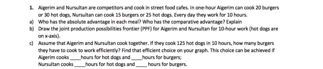 1. Aigerim and Nursultan are competitors and cook in street food cafes. In one-hour Aigerim can cook 20 burgers
or 30 hot dogs, Nursultan can cook 15 burgers or 25 hot dogs. Every day they work for 10 hours.
a) Who has the absolute advantage in each meal? Who has the comparative advantage? Explain
b) Draw the joint production possibilities frontier (PPF) for Aigerim and Nursultan for 10-hour work (hot dogs are
on x-axis).
c) Assume that Aigerim and Nursultan cook together. If they cook 125 hot dogs in 10 hours, how many burgers
they have to cook to work efficiently? Find that efficient choice on your graph. This choice can be achieved if
Aigerim cooks
hours for hot dogs and
hours for hot dogs and
hours for burgers;
hours for burgers.
Nursultan cooks
