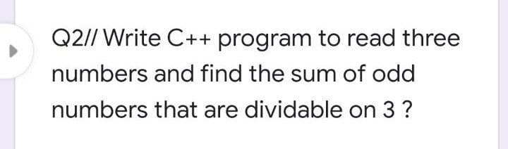Q2// Write C++ program to read three
numbers and find the sum of odd
numbers that are dividable on 3 ?
