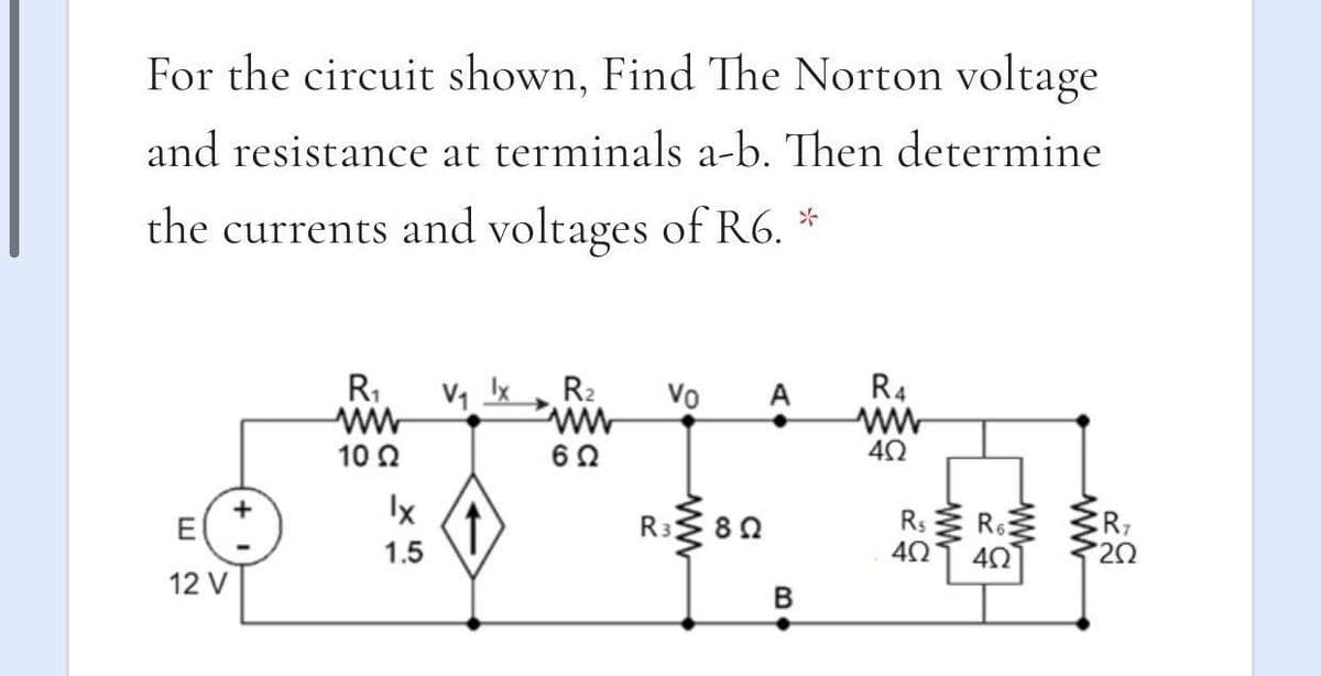 For the circuit shown, Find The Norton voltage
and resistance at terminals a-b. Then determine
the currents and voltages of R6. *
R1
V1 Ix
R2
Vo
A
R4
10 2
62
Ix
Rs
CR7
20
E
R3
80
1.5
12 V
ww
