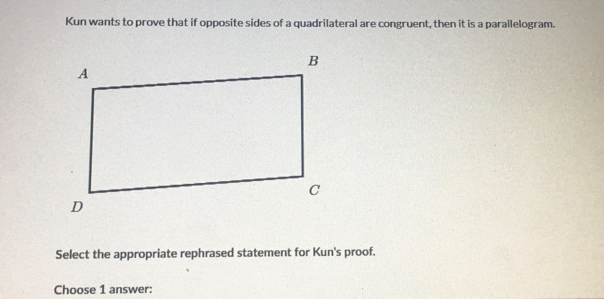 Kun wants to prove that if opposite sides of a quadrilateral are congruent, then it is a parallelogram.
A
C
Select the appropriate rephrased statement for Kun's proof.
Choose 1 answer:
