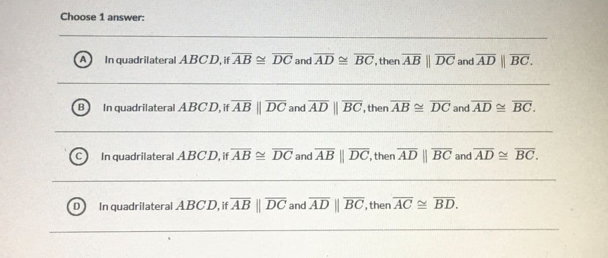 Choose 1 answer:
A
In quadrilateral ABCD, if AB DC and AD BC, then AB || DC and AD | BC.
B
In quadrilateral ABCD, if AB || DC and AD || BC, then AB DC and AD BC.
C
©In quadrilateral ABCD, if AB DC and AB || DC, then AD | BC and AD BO.
In quadrilateral ABCD, if AB DC and AD || BC, then AC BD.
