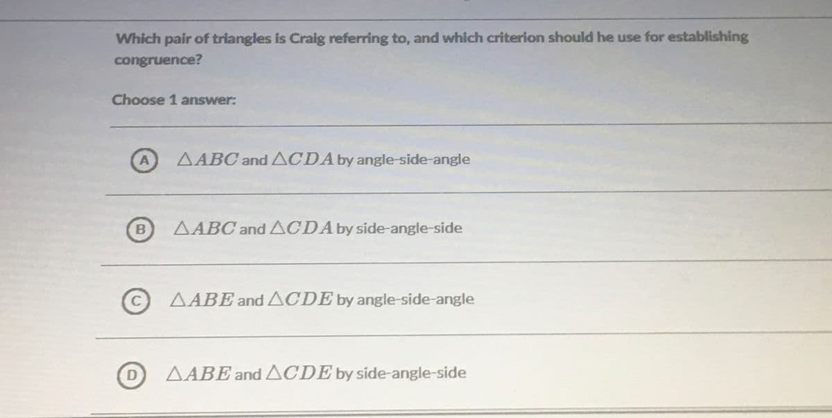 Which pair of triangles is Craig referring to, and which criterion should he use for establishing
congruence?
Choose 1 answer:
AABC and ACDA by angle-side-angle
B
AABC and ACDAby side-angle-side
CAABEand ACDE by angle-side-angle
AABE and ACDE by side-angle-side
