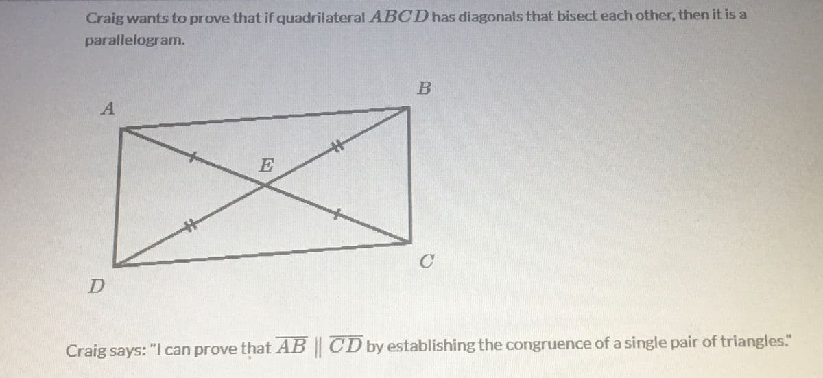 Craig wants to prove that if quadrilateral ABCD has diagonals that bisect each other, then it is a
parallelogram.
B
E
D
Craig says: "I can prove that AB | CD by establishing the congruence of a single pair of triangles."
