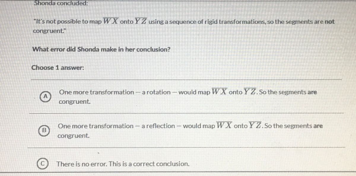 Shonda concluded:
"It's not possible to map WX onto Y Z using a sequence of rigid transformations, so the segments are not
congruent."
What error did Shonda make in her conclusion?
Choose 1 answer:
One more transformation- a rotation -would map WX onto YZ. So the segments are
A
congruent.
One more transformation - a reflection – would map WX onto Y Z.So the segments are
B
congruent.
C
There is no error. This is a correct conclusion.
