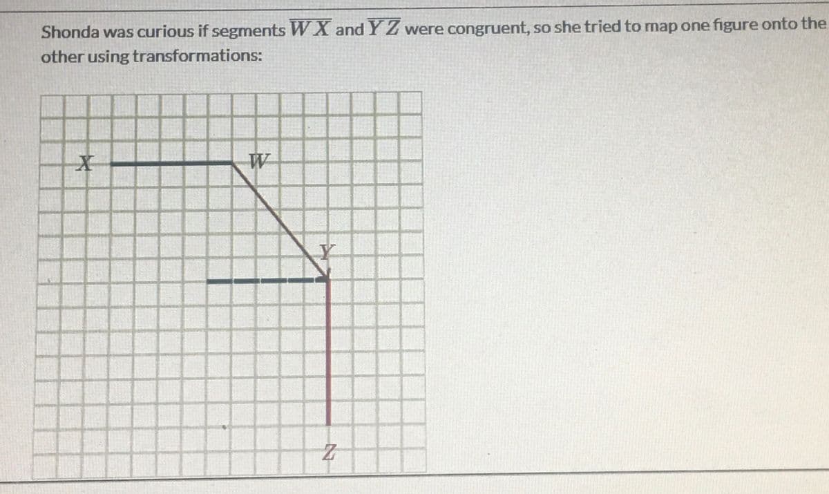 Shonda was curious if segments W X and Y Z were congruent, so she tried to map one figure onto the
other using transformations:
W
