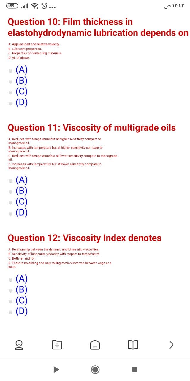 59 ll & O ...
Question 10: Film thickness in
elastohydrodynamic lubrication depends on
A. Applied load and relative velocity.
B. Lubricant properties.
C. Properties of contacting materials.
D. All of above.
(A)
• (C)
Question 11: Viscosity of multigrade oils
A. Reduces with temperature but at higher sensitivity compare to
manograde ol.
B. Increases with temperature but at higher sensitivity compare to
monograde oil.
C. Reduces with temperature but at lower sensitivity compare to monograde
oil.
D. Increases with temperature but at lower sensitivity compare to
monograde oil.
(A)
• (B)
(C)
Question 12: Viscosity Index denotes
A. Relationship between the dynamic and kinematic viscosities.
B. Sensitivity of lubricants viscosity with respect to temperature.
C. Both (a) and (b).
D. There is no sliding and only rolling motion involved between cage and
balls.
(A)
• (B)
(C)
<>
