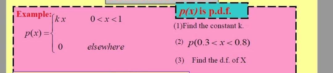 Example:
P(x) is p.d.f.
|kx
0<x <1
(1)Find the constant k.
p(x) ={
(2) p(0.3 < x< 0.8)
0.
elsewhere
(3) Find the d.f. of X
