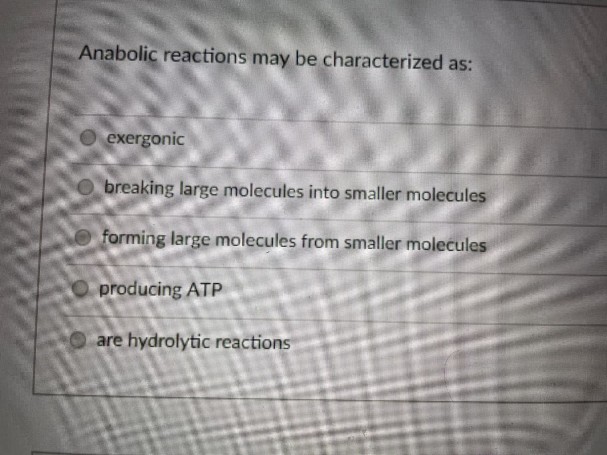 Anabolic reactions may be characterized as:
exergonic
breaking large molecules into smaller molecules
forming large molecules from smaller molecules
O producing ATP
O are hydrolytic reactions
