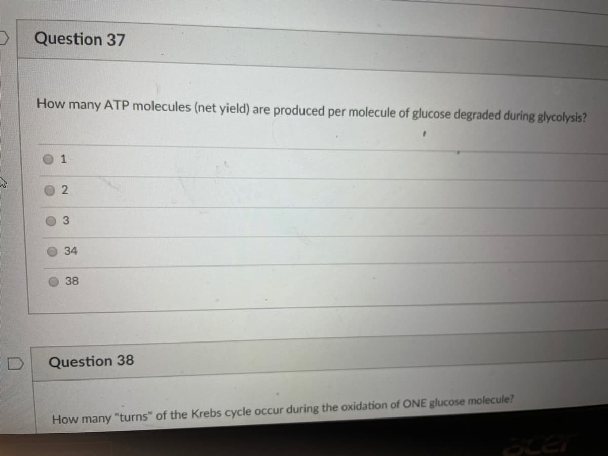 Question 37
How many ATP molecules (net yield) are produced per molecule of glucose degraded during glycolysis?
2
34
38
Question 38
How many "turns" of the Krebs cycle occur during the oxidation of ONE glucose molecule?
acer
