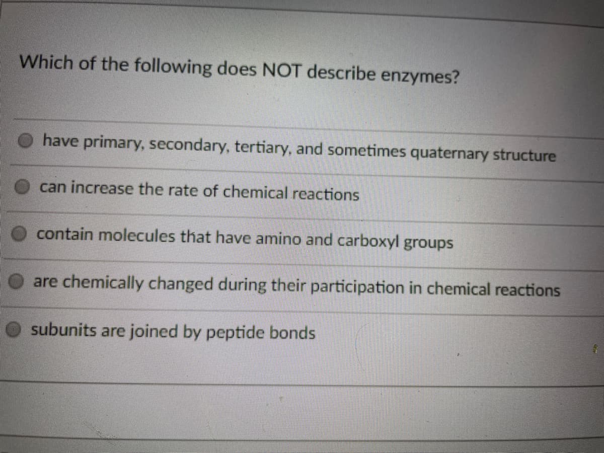 Which of the following does NOT describe enzymes?
have primary, secondary, tertiary, and sometimes quaternary structure
can increase the rate of chemical reactions
contain molecules that have amino and carboxyl groups
are chemically changed during their participation in chemical reactions
subunits are joined by peptide bonds
