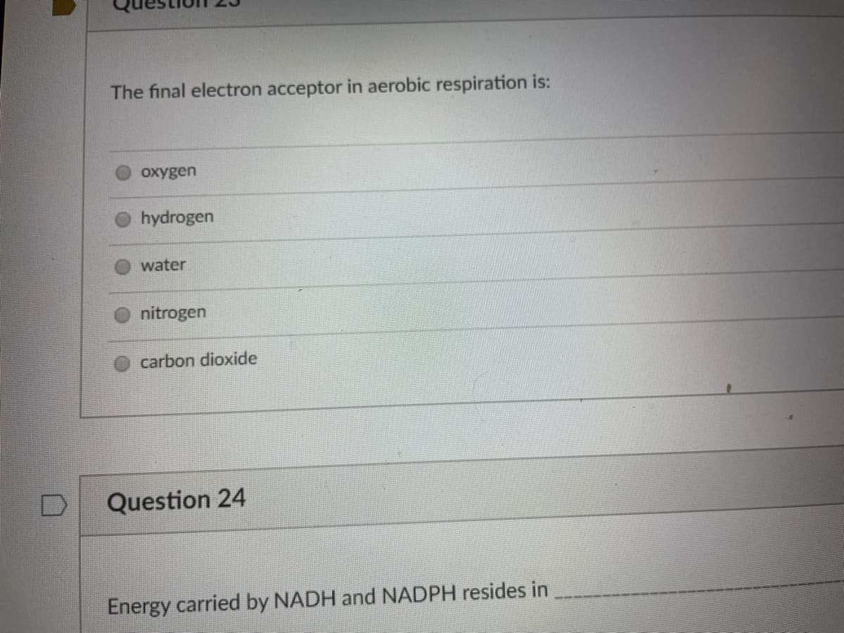 The final electron acceptor in aerobic respiration is:
oxygen
hydrogen
water
nitrogen
carbon dioxide
Question 24
Energy carried by NADH and NADPH resides in
