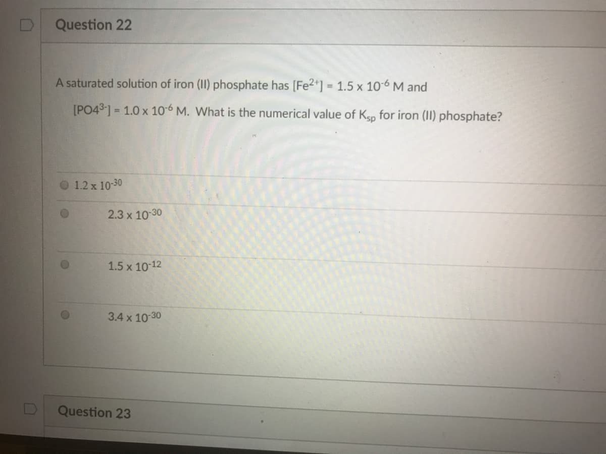 Question 22
A saturated solution of iron (II) phosphate has [Fe2*] = 1.5 x 10-6 M and
%3D
[PO431 = 1.0 x 10-6 M. What is the numerical value of Ksp for iron (II) phosphate?
1.2 x 10-30
2.3 x 10-30
1.5 x 10 12
3.4 x 10-30
Question 23
