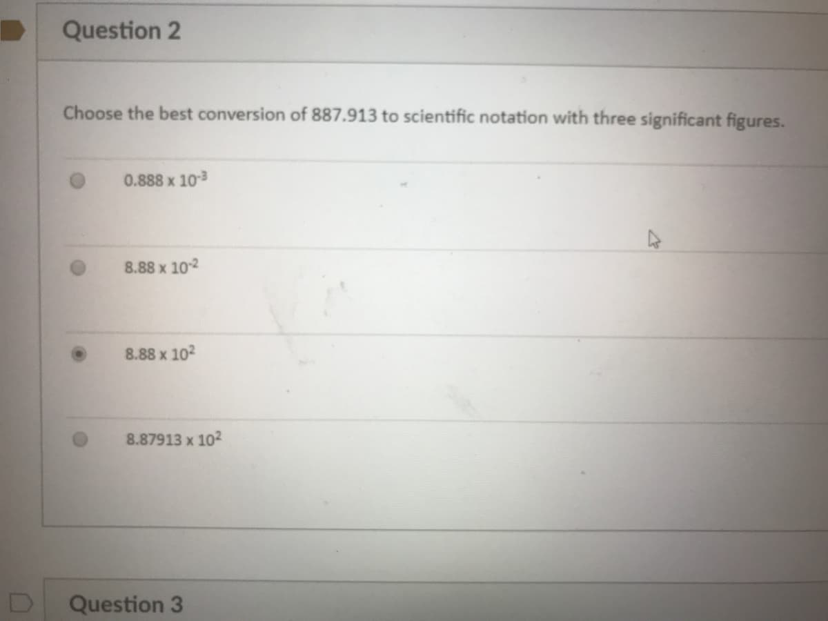 Question 2
Choose the best conversion of 887.913 to scientific notation with three significant figures.
0.888 x 103
8.88 x 102
8.88 x 102
8.87913 x 102
Question 3
