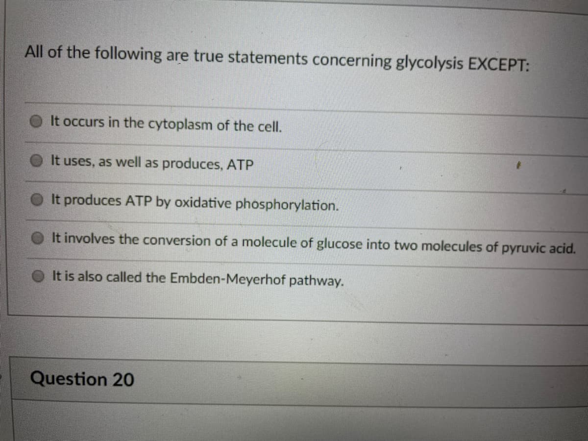 All of the following are true statements concerning glycolysis EXCEPT:
It occurs in the cytoplasm of the cell.
It uses, as well as produces, ATP
It produces ATP by oxidative phosphorylation.
It involves the conversion of a molecule of glucose into two molecules of pyruvic acid.
It is also called the Embden-Meyerhof pathway.
Question 20
